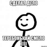 Сделал дело Теребонькай смело ))))