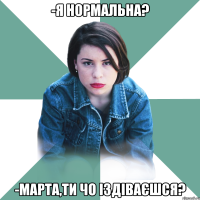 -Я нормальна? -Марта,ти чо іздіваєшся?