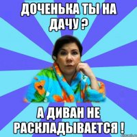 доченька ты на дачу ? а диван не раскладывается !