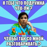 Я тебе что подружка что-ли ? Чтобы так со мной разговаривать ?