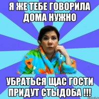 я же тебе говорила дома нужно убраться щас гости придут стыдоба !!!