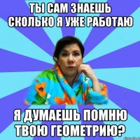 Ты сам знаешь сколько я уже работаю Я думаешь помню твою Геометрию?