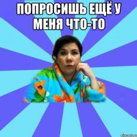 попросишь ещё у меня что-то 