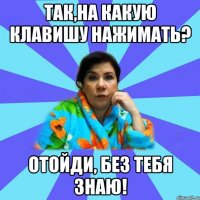 Так,на какую клавишу нажимать? Отойди, без тебя знаю!