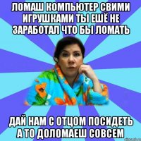 Ломаш компьютер свими игрушками ты ешё не заработал что бы ломать Дай нам с отцом посидеть а то доломаеш совсем