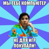 Мы тебе компьютер не для игр покупали!