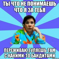 ты что не понимаешь что я за тебя переживаю,гуляешь там с какими-то бандитами