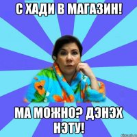 с хади в магазин! ма можно? дэнэх нэту!