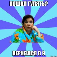 пошол гулять? вернешся в 9