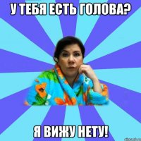 У тебя есть голова? Я вижу нету!