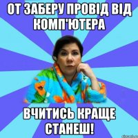 От заберу провід від комп'ютера вчитись краще станеш!