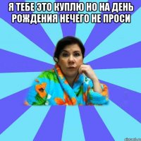 Я тебе это куплю но на день рождения нечего не проси 