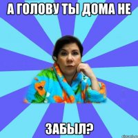 А голову ты дома не забыл?