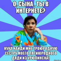 О, сына , ты в интернете? Нука найди мне троюродную сестру моего пятиюродного дяди из Урюпинска!