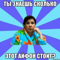 Ты знаешь сколько этот айфон стоит?