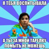 Я тебя воспитывала а ты за мной тарелку помыть не можешь