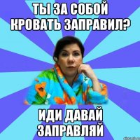 ты за собой кровать заправил? иди давай заправляй