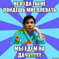 Не куда ты не пойдешь мне плевать Мы едем на дачу!!!!!!!