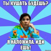 Ты кушать будешь? Я наложила, иди ешь!