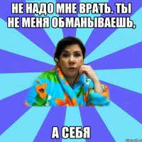 Не надо мне врать. Ты не меня обманываешь, А себя