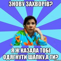 знову захворів? я ж казала тобі одягнути шапку,а ти?