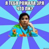 Я тебя рожала зря что ли? 