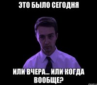 ЭТО БЫЛО СЕГОДНЯ ИЛИ ВЧЕРА... ИЛИ КОГДА ВООБЩЕ?