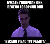 бухать говорили они, весело говорили они *весело у вас тут ребята*