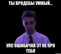 ты вродебы умный... упс ошибачка эт не про тебя