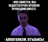 - Мне кажется, мы недостаточно времени проводим вместе. - Алкоголизм, отъебись!