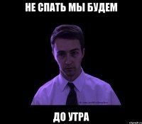 не спать мы будем до утра