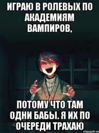 Играю в ролевых по академиям вампиров, потому что там одни бабы. Я их по очереди трахаю