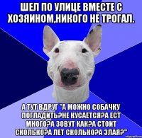 Шел по улице вместе с хозяином,никого не трогал. А тут вдруг "а можно собачку погладить?не кусается?а ест много?а зовут как?А стоит сколько?А лет сколько?А злая?"