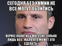 Сегодня без химии не все могут обойтись Вернее обойтись могут не только лишь все.. мало кто может это сделать..