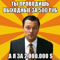 ты проводишь выходные за 500 руб ,а я за 2.000.000 $