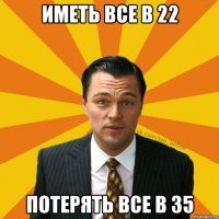 Иметь все в 22 Потерять все в 35