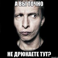 А ВЫ ТОЧНО НЕ ДРЮКАЕТЕ ТУТ?