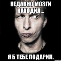 Недавно мозги находил... Я б тебе подарил.