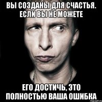 Вы созданы для счастья. Если вы не можете его достичь, это полностью ваша ошибка