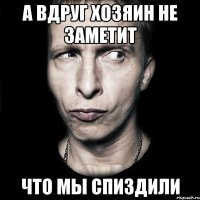 а вдруг хозяин не заметит что мы спиздили