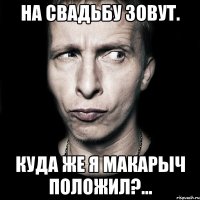 На свадьбу зовут. Куда же я Макарыч положил?...