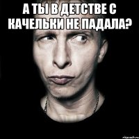 а ты в детстве с качельки не падала? 