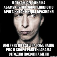 Я похож сегодня на абаму?путин закорешился с бригс китай индия бразилия Америке пиздец.на кубе наша рлс и скоро ракеты.абама сегодня похож на меня