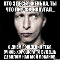 Кто здесь? Женька, ты что ли? Фу, напугал... С Днем Рождения тебя, учись хорошо, а то будешь дебилом как мой Лобанов.