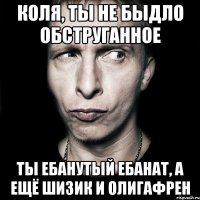 Коля, ты не быдло обструганное Ты ебанутый ебанат, а ещё шизик и олигафрен