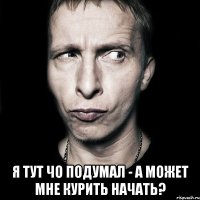  Я тут чо подумал - а может мне курить начать?