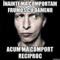 înainte mă comportam frumos cu oamenii acum mă comport reciproc