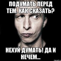 Подумать перед тем, как сказать? Нехуй думать! Да и нечем...