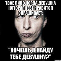 Твое лицо,когда девушка которая тебе нравится спрашивает: "Хочешь,я найду тебе девушку?"