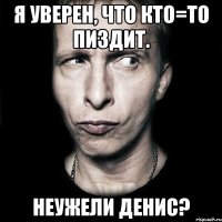 Я уверен, что кто=то пиздит. Неужели Денис?